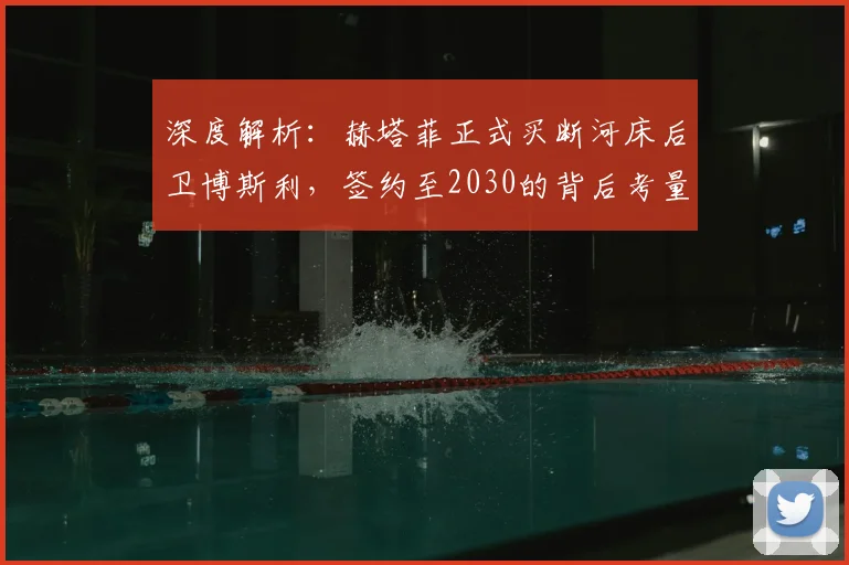 深度解析：赫塔菲正式买断河床后卫博斯利，签约至2030的背后考量与前景
