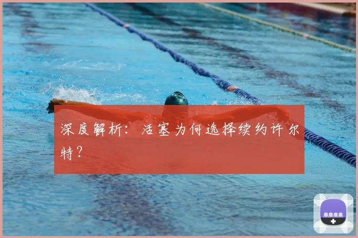 深度解析：活塞为何选择续约许尔特？