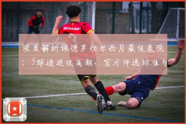 深度解析佩德罗切尔西月最佳表现：5球造进攻高潮，官方评选标准与球员贡献全回顾