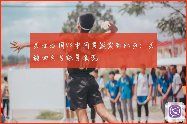 关注法国vs中国男篮实时比分:关键回合与球员表现