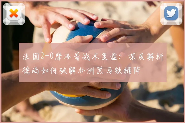 法国2-0摩洛哥战术复盘：深度解析德尚如何破解非洲黑马铁桶阵