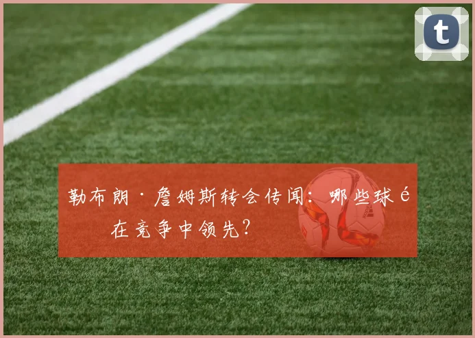 勒布朗·詹姆斯转会传闻:哪些球队在竞争中领先?