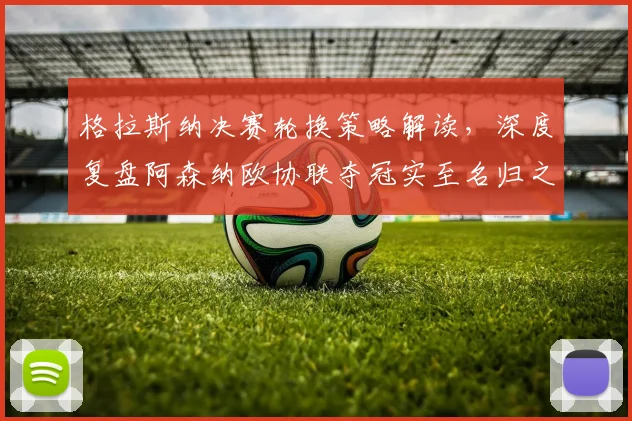 格拉斯纳决赛轮换策略解读，深度复盘阿森纳欧协联夺冠实至名归之路
