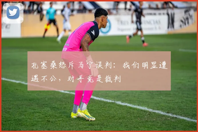 孔塞桑怒斥马宁误判：我们明显遭遇不公，对手竟是裁判