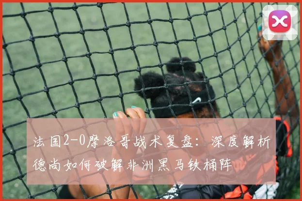法国2-0摩洛哥战术复盘：深度解析德尚如何破解非洲黑马铁桶阵