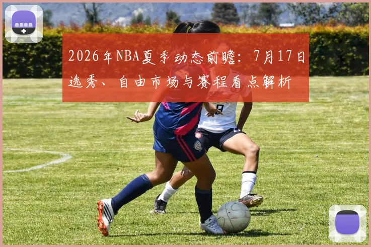 2026年NBA夏季动态前瞻：7月17日选秀、自由市场与赛程看点解析