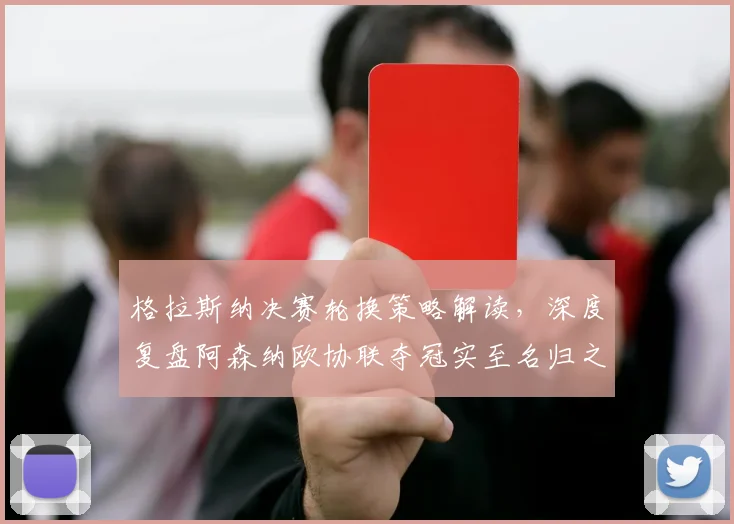 格拉斯纳决赛轮换策略解读,深度复盘阿森纳欧协联夺冠实至名归之路